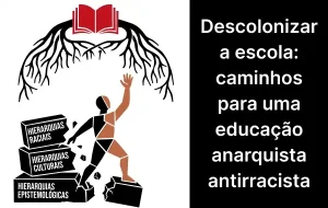 A imagem é dividida em duas partes. À esquerda, há uma ilustração em preto e branco com detalhes em vermelho e pele. No topo, um livro aberto vermelho serve de base para raízes negras que se espalham para baixo em forma de árvore invertida. Abaixo, uma figura humana de perfil sobe uma escada de blocos de pedra. Essa pessoa usa uma das mãos para destruir e quebrar os degraus, enquanto levanta a outra mão em direção ao livro e às raízes. Os blocos de pedra quebrados possuem os seguintes dizeres, de cima para baixo: "HIERARQUIAS RACIAIS", "HIERARQUIAS CULTURAIS" e "HIERARQUIAS EPISTEMOLÓGICAS". À direita, sobre um fundo preto sólido, há um texto em letras brancas que diz: "Descolonizar a escola: caminhos para uma educação anarquista antirracista".